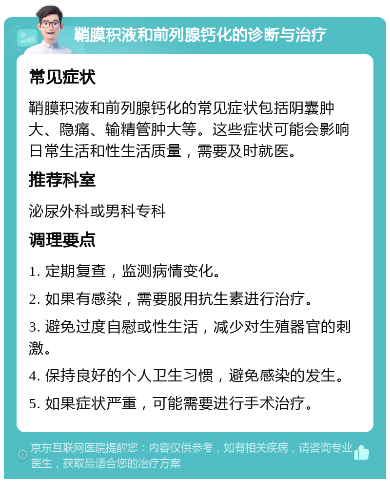 鞘膜积液和前列腺钙化的诊断与治疗 常见症状 鞘膜积液和前列腺钙化的常见症状包括阴囊肿大、隐痛、输精管肿大等。这些症状可能会影响日常生活和性生活质量，需要及时就医。 推荐科室 泌尿外科或男科专科 调理要点 1. 定期复查，监测病情变化。 2. 如果有感染，需要服用抗生素进行治疗。 3. 避免过度自慰或性生活，减少对生殖器官的刺激。 4. 保持良好的个人卫生习惯，避免感染的发生。 5. 如果症状严重，可能需要进行手术治疗。