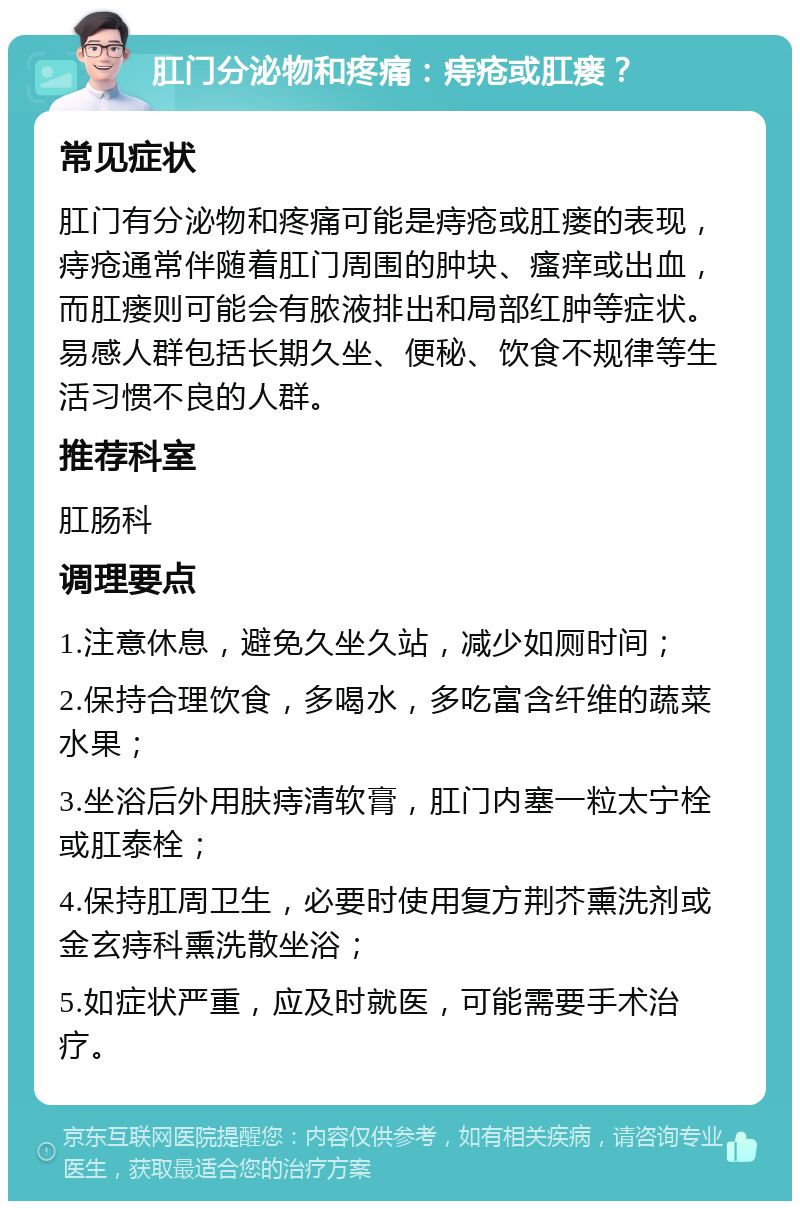 肛门分泌物和疼痛：痔疮或肛瘘？ 常见症状 肛门有分泌物和疼痛可能是痔疮或肛瘘的表现，痔疮通常伴随着肛门周围的肿块、瘙痒或出血，而肛瘘则可能会有脓液排出和局部红肿等症状。易感人群包括长期久坐、便秘、饮食不规律等生活习惯不良的人群。 推荐科室 肛肠科 调理要点 1.注意休息，避免久坐久站，减少如厕时间； 2.保持合理饮食，多喝水，多吃富含纤维的蔬菜水果； 3.坐浴后外用肤痔清软膏，肛门内塞一粒太宁栓或肛泰栓； 4.保持肛周卫生，必要时使用复方荆芥熏洗剂或金玄痔科熏洗散坐浴； 5.如症状严重，应及时就医，可能需要手术治疗。