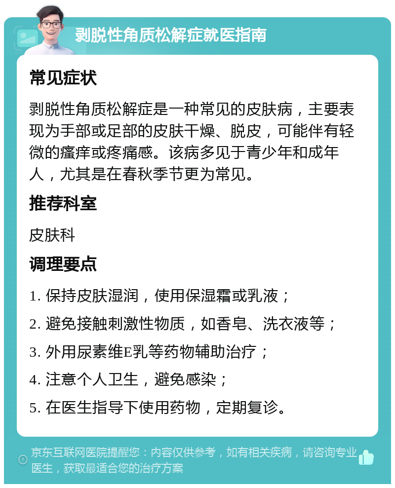 剥脱性角质松解症就医指南 常见症状 剥脱性角质松解症是一种常见的皮肤病，主要表现为手部或足部的皮肤干燥、脱皮，可能伴有轻微的瘙痒或疼痛感。该病多见于青少年和成年人，尤其是在春秋季节更为常见。 推荐科室 皮肤科 调理要点 1. 保持皮肤湿润，使用保湿霜或乳液； 2. 避免接触刺激性物质，如香皂、洗衣液等； 3. 外用尿素维E乳等药物辅助治疗； 4. 注意个人卫生，避免感染； 5. 在医生指导下使用药物，定期复诊。