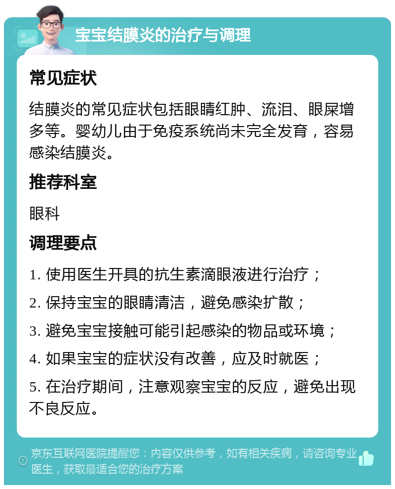 宝宝结膜炎的治疗与调理 常见症状 结膜炎的常见症状包括眼睛红肿、流泪、眼屎增多等。婴幼儿由于免疫系统尚未完全发育，容易感染结膜炎。 推荐科室 眼科 调理要点 1. 使用医生开具的抗生素滴眼液进行治疗； 2. 保持宝宝的眼睛清洁，避免感染扩散； 3. 避免宝宝接触可能引起感染的物品或环境； 4. 如果宝宝的症状没有改善，应及时就医； 5. 在治疗期间，注意观察宝宝的反应，避免出现不良反应。