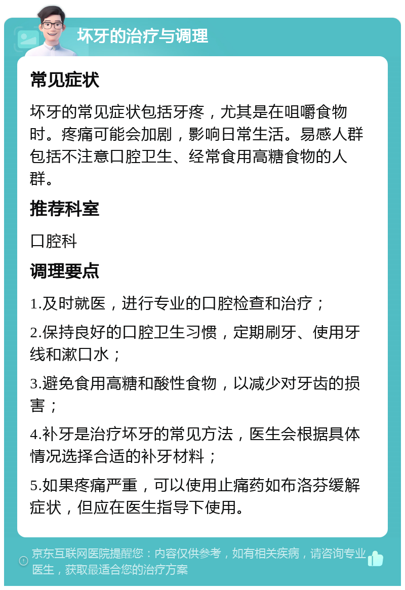 坏牙的治疗与调理 常见症状 坏牙的常见症状包括牙疼，尤其是在咀嚼食物时。疼痛可能会加剧，影响日常生活。易感人群包括不注意口腔卫生、经常食用高糖食物的人群。 推荐科室 口腔科 调理要点 1.及时就医，进行专业的口腔检查和治疗； 2.保持良好的口腔卫生习惯，定期刷牙、使用牙线和漱口水； 3.避免食用高糖和酸性食物，以减少对牙齿的损害； 4.补牙是治疗坏牙的常见方法，医生会根据具体情况选择合适的补牙材料； 5.如果疼痛严重，可以使用止痛药如布洛芬缓解症状，但应在医生指导下使用。