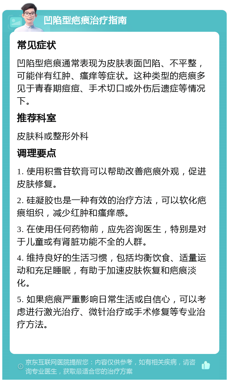 凹陷型疤痕治疗指南 常见症状 凹陷型疤痕通常表现为皮肤表面凹陷、不平整，可能伴有红肿、瘙痒等症状。这种类型的疤痕多见于青春期痘痘、手术切口或外伤后遗症等情况下。 推荐科室 皮肤科或整形外科 调理要点 1. 使用积雪苷软膏可以帮助改善疤痕外观，促进皮肤修复。 2. 硅凝胶也是一种有效的治疗方法，可以软化疤痕组织，减少红肿和瘙痒感。 3. 在使用任何药物前，应先咨询医生，特别是对于儿童或有肾脏功能不全的人群。 4. 维持良好的生活习惯，包括均衡饮食、适量运动和充足睡眠，有助于加速皮肤恢复和疤痕淡化。 5. 如果疤痕严重影响日常生活或自信心，可以考虑进行激光治疗、微针治疗或手术修复等专业治疗方法。