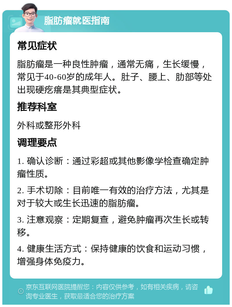 脂肪瘤就医指南 常见症状 脂肪瘤是一种良性肿瘤，通常无痛，生长缓慢，常见于40-60岁的成年人。肚子、腰上、肋部等处出现硬疙瘩是其典型症状。 推荐科室 外科或整形外科 调理要点 1. 确认诊断：通过彩超或其他影像学检查确定肿瘤性质。 2. 手术切除：目前唯一有效的治疗方法，尤其是对于较大或生长迅速的脂肪瘤。 3. 注意观察：定期复查，避免肿瘤再次生长或转移。 4. 健康生活方式：保持健康的饮食和运动习惯，增强身体免疫力。