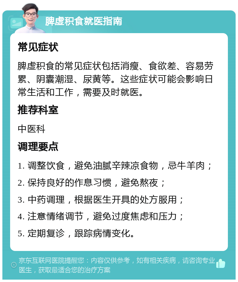 脾虚积食就医指南 常见症状 脾虚积食的常见症状包括消瘦、食欲差、容易劳累、阴囊潮湿、尿黄等。这些症状可能会影响日常生活和工作，需要及时就医。 推荐科室 中医科 调理要点 1. 调整饮食，避免油腻辛辣凉食物，忌牛羊肉； 2. 保持良好的作息习惯，避免熬夜； 3. 中药调理，根据医生开具的处方服用； 4. 注意情绪调节，避免过度焦虑和压力； 5. 定期复诊，跟踪病情变化。