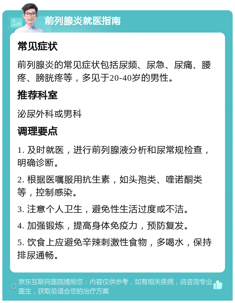 前列腺炎就医指南 常见症状 前列腺炎的常见症状包括尿频、尿急、尿痛、腰疼、膀胱疼等，多见于20-40岁的男性。 推荐科室 泌尿外科或男科 调理要点 1. 及时就医，进行前列腺液分析和尿常规检查，明确诊断。 2. 根据医嘱服用抗生素，如头孢类、喹诺酮类等，控制感染。 3. 注意个人卫生，避免性生活过度或不洁。 4. 加强锻炼，提高身体免疫力，预防复发。 5. 饮食上应避免辛辣刺激性食物，多喝水，保持排尿通畅。