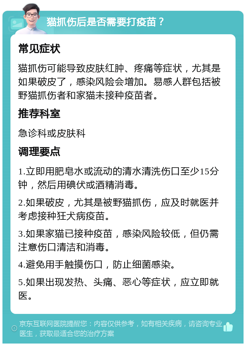 猫抓伤后是否需要打疫苗？ 常见症状 猫抓伤可能导致皮肤红肿、疼痛等症状，尤其是如果破皮了，感染风险会增加。易感人群包括被野猫抓伤者和家猫未接种疫苗者。 推荐科室 急诊科或皮肤科 调理要点 1.立即用肥皂水或流动的清水清洗伤口至少15分钟，然后用碘伏或酒精消毒。 2.如果破皮，尤其是被野猫抓伤，应及时就医并考虑接种狂犬病疫苗。 3.如果家猫已接种疫苗，感染风险较低，但仍需注意伤口清洁和消毒。 4.避免用手触摸伤口，防止细菌感染。 5.如果出现发热、头痛、恶心等症状，应立即就医。