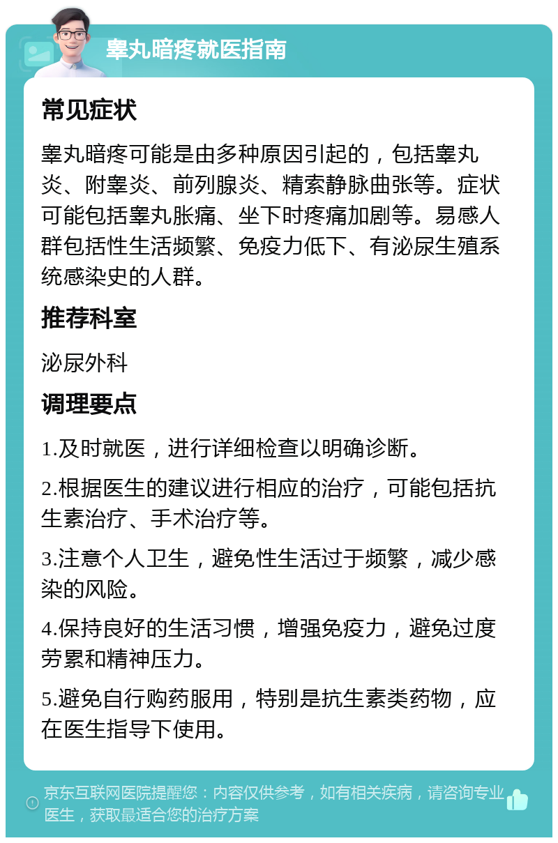 睾丸暗疼就医指南 常见症状 睾丸暗疼可能是由多种原因引起的，包括睾丸炎、附睾炎、前列腺炎、精索静脉曲张等。症状可能包括睾丸胀痛、坐下时疼痛加剧等。易感人群包括性生活频繁、免疫力低下、有泌尿生殖系统感染史的人群。 推荐科室 泌尿外科 调理要点 1.及时就医，进行详细检查以明确诊断。 2.根据医生的建议进行相应的治疗，可能包括抗生素治疗、手术治疗等。 3.注意个人卫生，避免性生活过于频繁，减少感染的风险。 4.保持良好的生活习惯，增强免疫力，避免过度劳累和精神压力。 5.避免自行购药服用，特别是抗生素类药物，应在医生指导下使用。