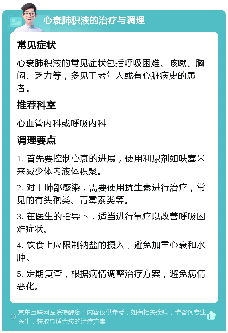 心衰肺积液的治疗与调理 常见症状 心衰肺积液的常见症状包括呼吸困难、咳嗽、胸闷、乏力等，多见于老年人或有心脏病史的患者。 推荐科室 心血管内科或呼吸内科 调理要点 1. 首先要控制心衰的进展，使用利尿剂如呋塞米来减少体内液体积聚。 2. 对于肺部感染，需要使用抗生素进行治疗，常见的有头孢类、青霉素类等。 3. 在医生的指导下，适当进行氧疗以改善呼吸困难症状。 4. 饮食上应限制钠盐的摄入，避免加重心衰和水肿。 5. 定期复查，根据病情调整治疗方案，避免病情恶化。