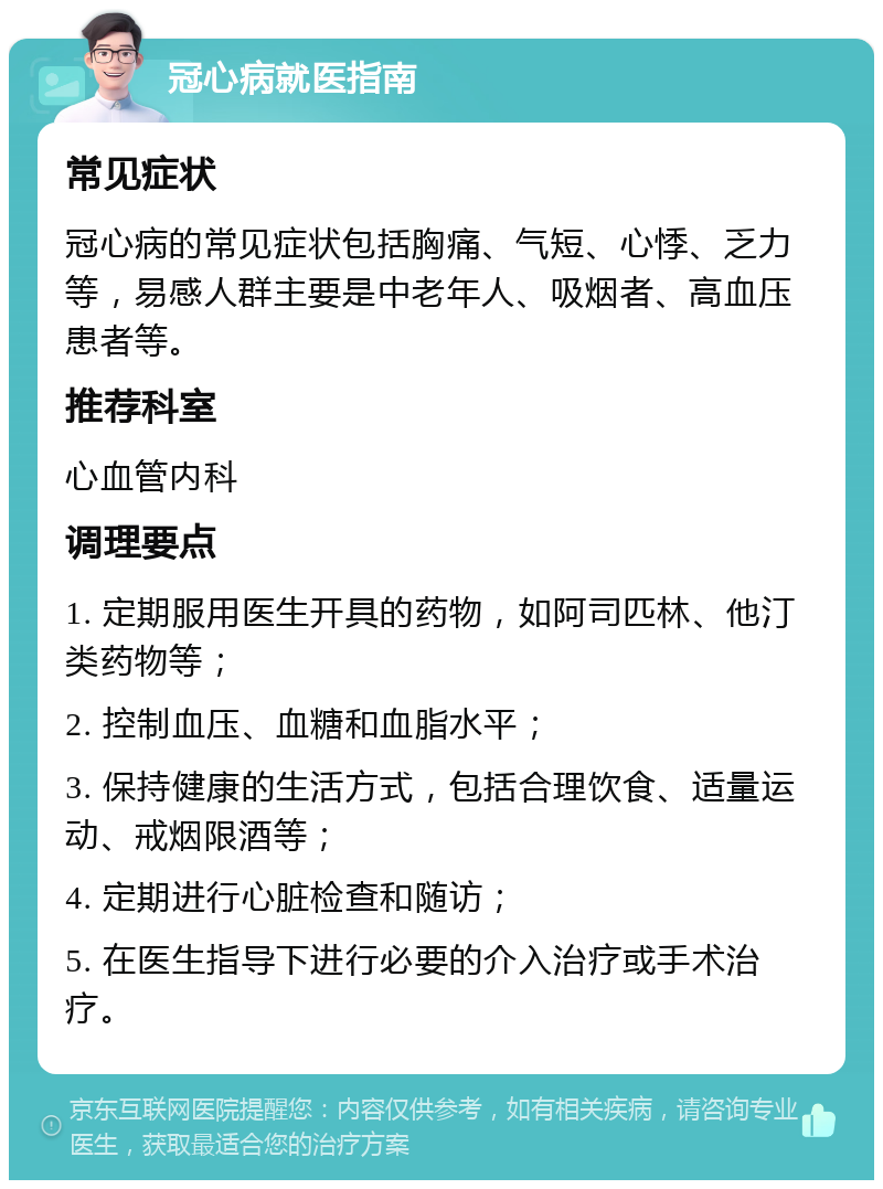 冠心病就医指南 常见症状 冠心病的常见症状包括胸痛、气短、心悸、乏力等，易感人群主要是中老年人、吸烟者、高血压患者等。 推荐科室 心血管内科 调理要点 1. 定期服用医生开具的药物，如阿司匹林、他汀类药物等； 2. 控制血压、血糖和血脂水平； 3. 保持健康的生活方式，包括合理饮食、适量运动、戒烟限酒等； 4. 定期进行心脏检查和随访； 5. 在医生指导下进行必要的介入治疗或手术治疗。