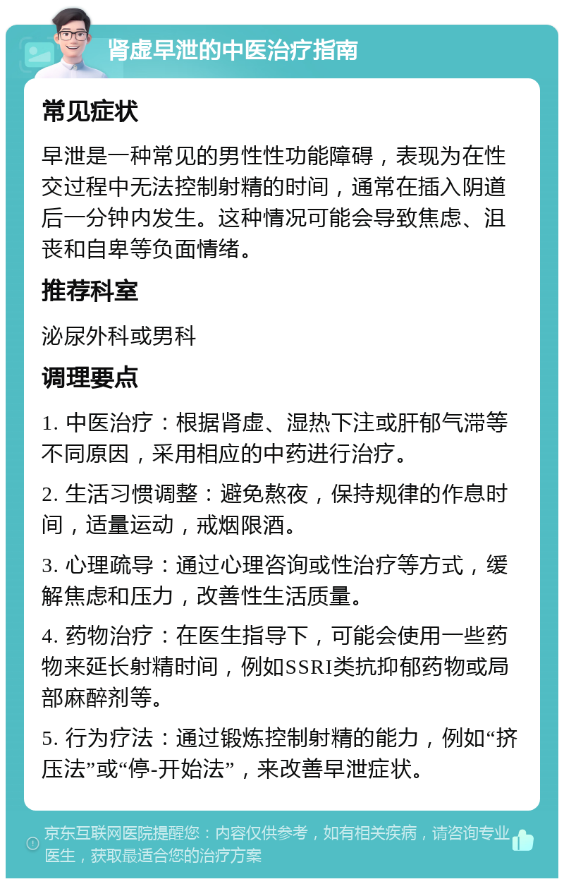 肾虚早泄的中医治疗指南 常见症状 早泄是一种常见的男性性功能障碍，表现为在性交过程中无法控制射精的时间，通常在插入阴道后一分钟内发生。这种情况可能会导致焦虑、沮丧和自卑等负面情绪。 推荐科室 泌尿外科或男科 调理要点 1. 中医治疗：根据肾虚、湿热下注或肝郁气滞等不同原因，采用相应的中药进行治疗。 2. 生活习惯调整：避免熬夜，保持规律的作息时间，适量运动，戒烟限酒。 3. 心理疏导：通过心理咨询或性治疗等方式，缓解焦虑和压力，改善性生活质量。 4. 药物治疗：在医生指导下，可能会使用一些药物来延长射精时间，例如SSRI类抗抑郁药物或局部麻醉剂等。 5. 行为疗法：通过锻炼控制射精的能力，例如“挤压法”或“停-开始法”，来改善早泄症状。