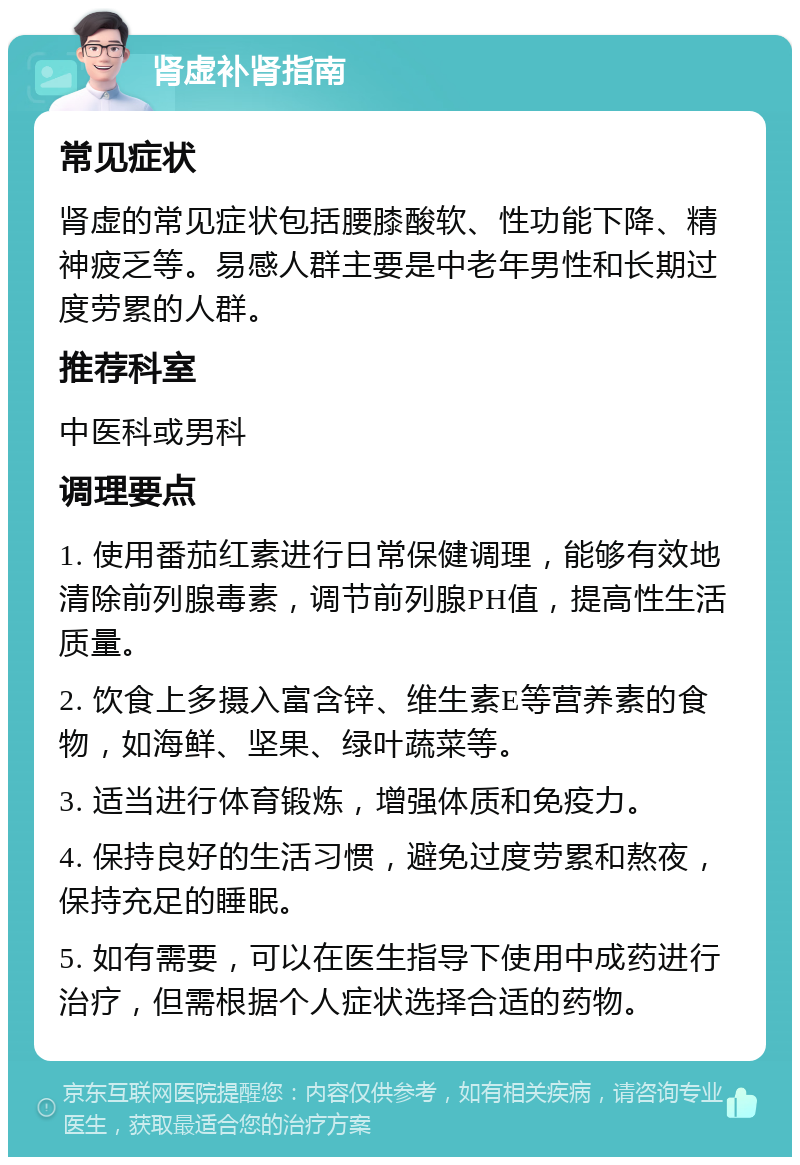 肾虚补肾指南 常见症状 肾虚的常见症状包括腰膝酸软、性功能下降、精神疲乏等。易感人群主要是中老年男性和长期过度劳累的人群。 推荐科室 中医科或男科 调理要点 1. 使用番茄红素进行日常保健调理，能够有效地清除前列腺毒素，调节前列腺PH值，提高性生活质量。 2. 饮食上多摄入富含锌、维生素E等营养素的食物，如海鲜、坚果、绿叶蔬菜等。 3. 适当进行体育锻炼，增强体质和免疫力。 4. 保持良好的生活习惯，避免过度劳累和熬夜，保持充足的睡眠。 5. 如有需要，可以在医生指导下使用中成药进行治疗，但需根据个人症状选择合适的药物。