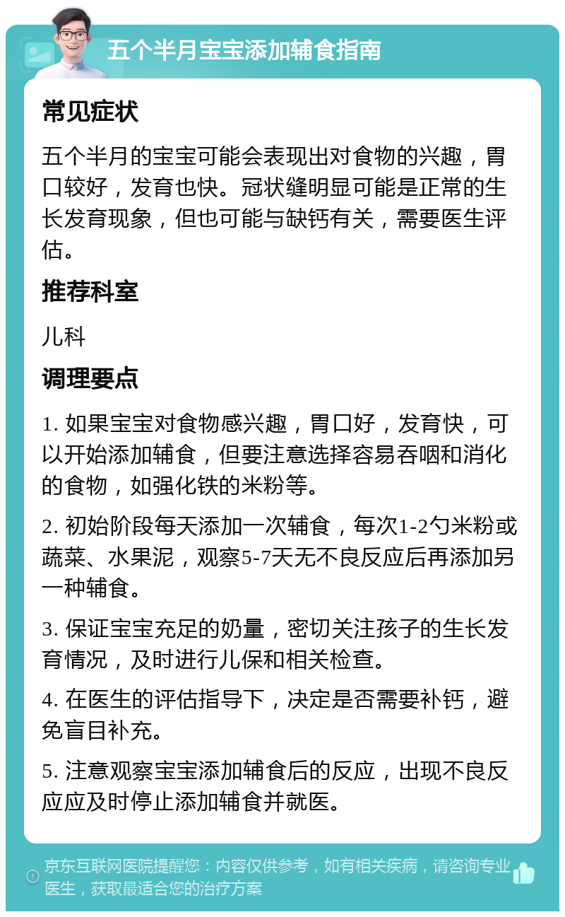 五个半月宝宝添加辅食指南 常见症状 五个半月的宝宝可能会表现出对食物的兴趣，胃口较好，发育也快。冠状缝明显可能是正常的生长发育现象，但也可能与缺钙有关，需要医生评估。 推荐科室 儿科 调理要点 1. 如果宝宝对食物感兴趣，胃口好，发育快，可以开始添加辅食，但要注意选择容易吞咽和消化的食物，如强化铁的米粉等。 2. 初始阶段每天添加一次辅食，每次1-2勺米粉或蔬菜、水果泥，观察5-7天无不良反应后再添加另一种辅食。 3. 保证宝宝充足的奶量，密切关注孩子的生长发育情况，及时进行儿保和相关检查。 4. 在医生的评估指导下，决定是否需要补钙，避免盲目补充。 5. 注意观察宝宝添加辅食后的反应，出现不良反应应及时停止添加辅食并就医。