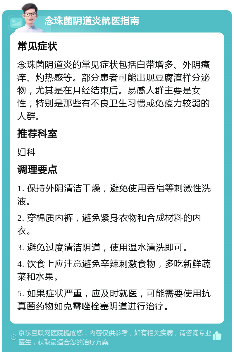 念珠菌阴道炎就医指南 常见症状 念珠菌阴道炎的常见症状包括白带增多、外阴瘙痒、灼热感等。部分患者可能出现豆腐渣样分泌物，尤其是在月经结束后。易感人群主要是女性，特别是那些有不良卫生习惯或免疫力较弱的人群。 推荐科室 妇科 调理要点 1. 保持外阴清洁干燥，避免使用香皂等刺激性洗液。 2. 穿棉质内裤，避免紧身衣物和合成材料的内衣。 3. 避免过度清洁阴道，使用温水清洗即可。 4. 饮食上应注意避免辛辣刺激食物，多吃新鲜蔬菜和水果。 5. 如果症状严重，应及时就医，可能需要使用抗真菌药物如克霉唑栓塞阴道进行治疗。