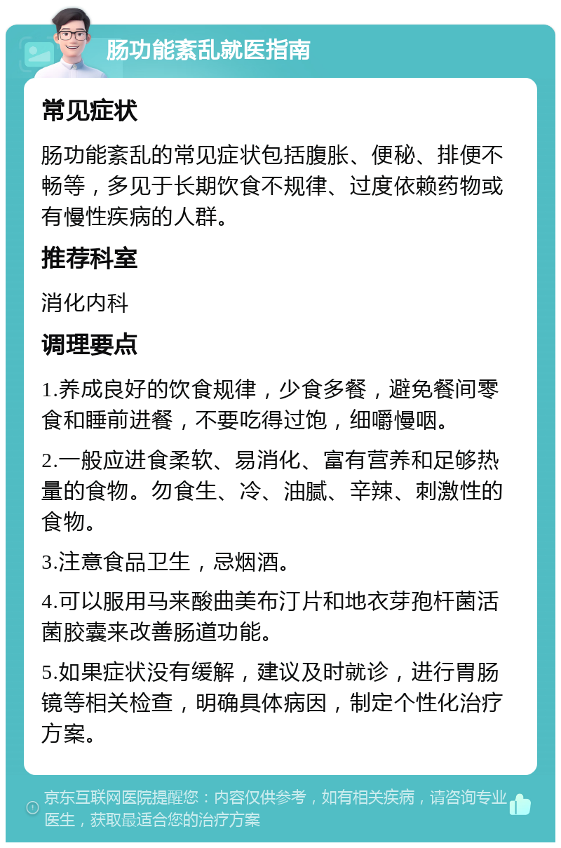 肠功能紊乱就医指南 常见症状 肠功能紊乱的常见症状包括腹胀、便秘、排便不畅等，多见于长期饮食不规律、过度依赖药物或有慢性疾病的人群。 推荐科室 消化内科 调理要点 1.养成良好的饮食规律，少食多餐，避免餐间零食和睡前进餐，不要吃得过饱，细嚼慢咽。 2.一般应进食柔软、易消化、富有营养和足够热量的食物。勿食生、冷、油腻、辛辣、刺激性的食物。 3.注意食品卫生，忌烟酒。 4.可以服用马来酸曲美布汀片和地衣芽孢杆菌活菌胶囊来改善肠道功能。 5.如果症状没有缓解，建议及时就诊，进行胃肠镜等相关检查，明确具体病因，制定个性化治疗方案。