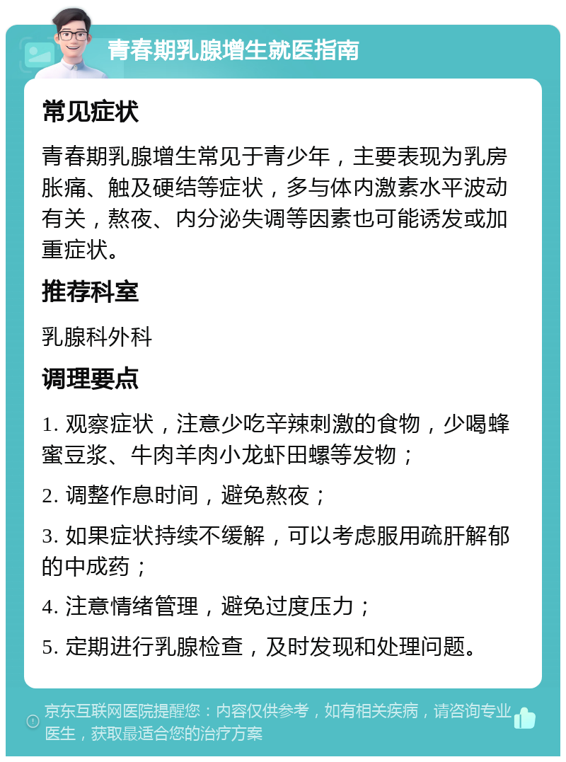 青春期乳腺增生就医指南 常见症状 青春期乳腺增生常见于青少年，主要表现为乳房胀痛、触及硬结等症状，多与体内激素水平波动有关，熬夜、内分泌失调等因素也可能诱发或加重症状。 推荐科室 乳腺科外科 调理要点 1. 观察症状，注意少吃辛辣刺激的食物，少喝蜂蜜豆浆、牛肉羊肉小龙虾田螺等发物； 2. 调整作息时间，避免熬夜； 3. 如果症状持续不缓解，可以考虑服用疏肝解郁的中成药； 4. 注意情绪管理，避免过度压力； 5. 定期进行乳腺检查，及时发现和处理问题。