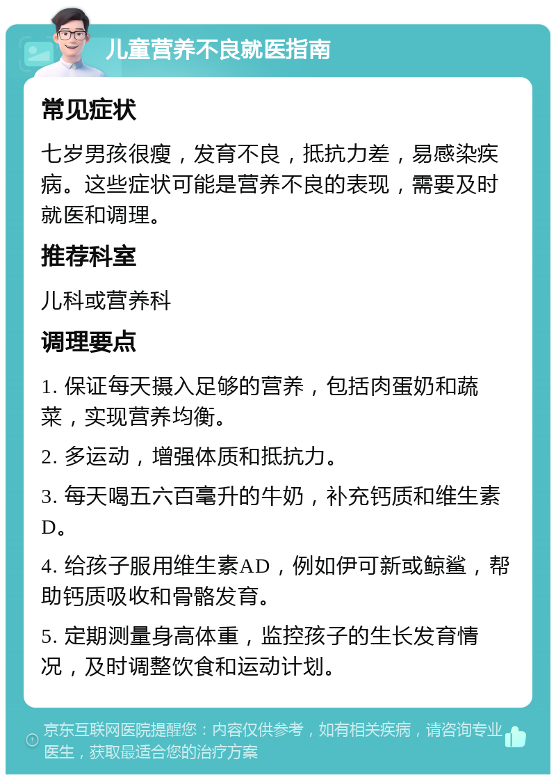 儿童营养不良就医指南 常见症状 七岁男孩很瘦，发育不良，抵抗力差，易感染疾病。这些症状可能是营养不良的表现，需要及时就医和调理。 推荐科室 儿科或营养科 调理要点 1. 保证每天摄入足够的营养，包括肉蛋奶和蔬菜，实现营养均衡。 2. 多运动，增强体质和抵抗力。 3. 每天喝五六百毫升的牛奶，补充钙质和维生素D。 4. 给孩子服用维生素AD，例如伊可新或鲸鲨，帮助钙质吸收和骨骼发育。 5. 定期测量身高体重，监控孩子的生长发育情况，及时调整饮食和运动计划。