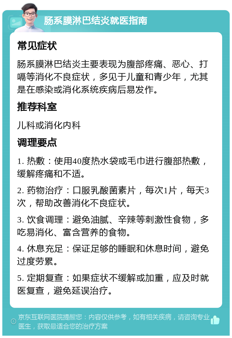 肠系膜淋巴结炎就医指南 常见症状 肠系膜淋巴结炎主要表现为腹部疼痛、恶心、打嗝等消化不良症状，多见于儿童和青少年，尤其是在感染或消化系统疾病后易发作。 推荐科室 儿科或消化内科 调理要点 1. 热敷：使用40度热水袋或毛巾进行腹部热敷，缓解疼痛和不适。 2. 药物治疗：口服乳酸菌素片，每次1片，每天3次，帮助改善消化不良症状。 3. 饮食调理：避免油腻、辛辣等刺激性食物，多吃易消化、富含营养的食物。 4. 休息充足：保证足够的睡眠和休息时间，避免过度劳累。 5. 定期复查：如果症状不缓解或加重，应及时就医复查，避免延误治疗。