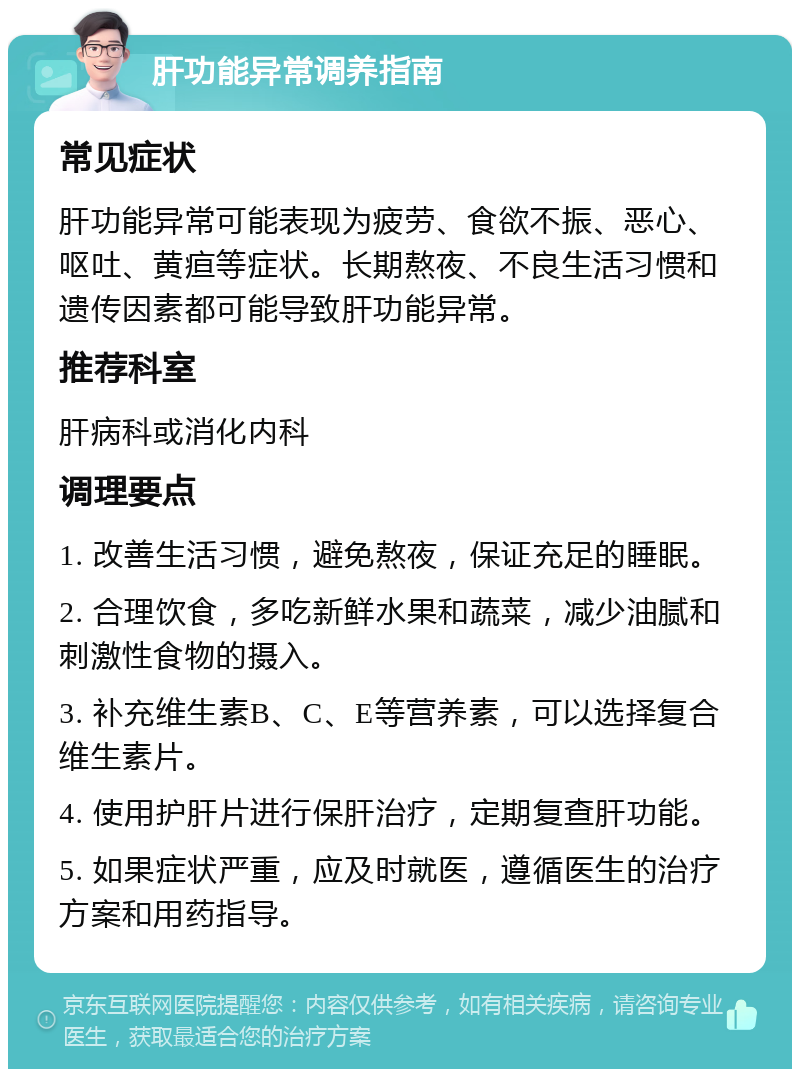 肝功能异常调养指南 常见症状 肝功能异常可能表现为疲劳、食欲不振、恶心、呕吐、黄疸等症状。长期熬夜、不良生活习惯和遗传因素都可能导致肝功能异常。 推荐科室 肝病科或消化内科 调理要点 1. 改善生活习惯，避免熬夜，保证充足的睡眠。 2. 合理饮食，多吃新鲜水果和蔬菜，减少油腻和刺激性食物的摄入。 3. 补充维生素B、C、E等营养素，可以选择复合维生素片。 4. 使用护肝片进行保肝治疗，定期复查肝功能。 5. 如果症状严重，应及时就医，遵循医生的治疗方案和用药指导。