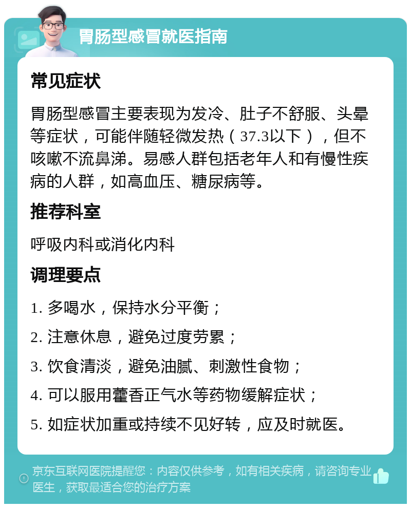 胃肠型感冒就医指南 常见症状 胃肠型感冒主要表现为发冷、肚子不舒服、头晕等症状，可能伴随轻微发热（37.3以下），但不咳嗽不流鼻涕。易感人群包括老年人和有慢性疾病的人群，如高血压、糖尿病等。 推荐科室 呼吸内科或消化内科 调理要点 1. 多喝水，保持水分平衡； 2. 注意休息，避免过度劳累； 3. 饮食清淡，避免油腻、刺激性食物； 4. 可以服用藿香正气水等药物缓解症状； 5. 如症状加重或持续不见好转，应及时就医。