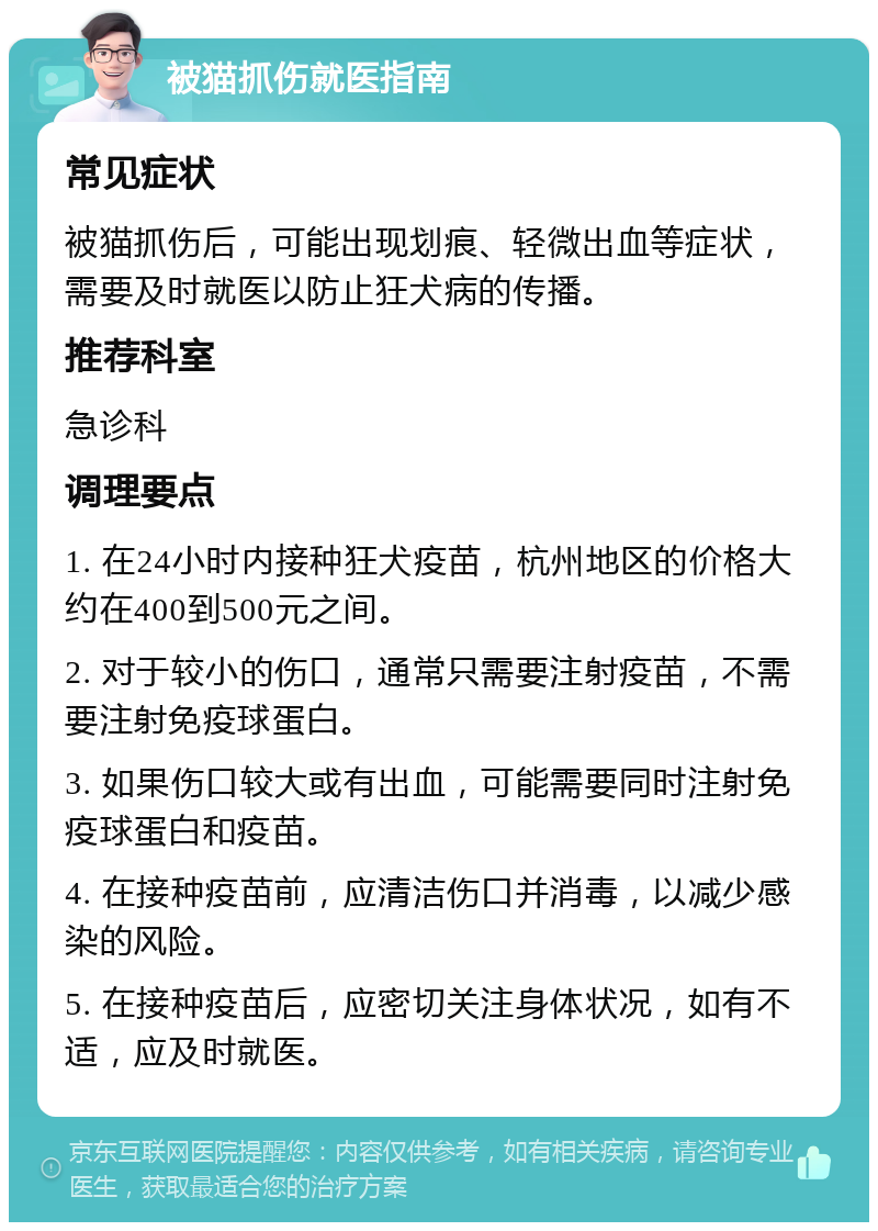 被猫抓伤就医指南 常见症状 被猫抓伤后，可能出现划痕、轻微出血等症状，需要及时就医以防止狂犬病的传播。 推荐科室 急诊科 调理要点 1. 在24小时内接种狂犬疫苗，杭州地区的价格大约在400到500元之间。 2. 对于较小的伤口，通常只需要注射疫苗，不需要注射免疫球蛋白。 3. 如果伤口较大或有出血，可能需要同时注射免疫球蛋白和疫苗。 4. 在接种疫苗前，应清洁伤口并消毒，以减少感染的风险。 5. 在接种疫苗后，应密切关注身体状况，如有不适，应及时就医。