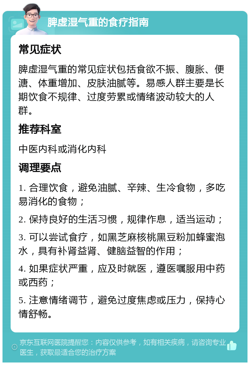 脾虚湿气重的食疗指南 常见症状 脾虚湿气重的常见症状包括食欲不振、腹胀、便溏、体重增加、皮肤油腻等。易感人群主要是长期饮食不规律、过度劳累或情绪波动较大的人群。 推荐科室 中医内科或消化内科 调理要点 1. 合理饮食，避免油腻、辛辣、生冷食物，多吃易消化的食物； 2. 保持良好的生活习惯，规律作息，适当运动； 3. 可以尝试食疗，如黑芝麻核桃黑豆粉加蜂蜜泡水，具有补肾益肾、健脑益智的作用； 4. 如果症状严重，应及时就医，遵医嘱服用中药或西药； 5. 注意情绪调节，避免过度焦虑或压力，保持心情舒畅。