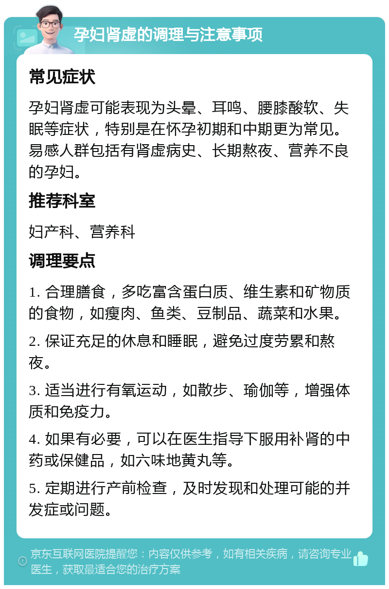 孕妇肾虚的调理与注意事项 常见症状 孕妇肾虚可能表现为头晕、耳鸣、腰膝酸软、失眠等症状，特别是在怀孕初期和中期更为常见。易感人群包括有肾虚病史、长期熬夜、营养不良的孕妇。 推荐科室 妇产科、营养科 调理要点 1. 合理膳食，多吃富含蛋白质、维生素和矿物质的食物，如瘦肉、鱼类、豆制品、蔬菜和水果。 2. 保证充足的休息和睡眠，避免过度劳累和熬夜。 3. 适当进行有氧运动，如散步、瑜伽等，增强体质和免疫力。 4. 如果有必要，可以在医生指导下服用补肾的中药或保健品，如六味地黄丸等。 5. 定期进行产前检查，及时发现和处理可能的并发症或问题。