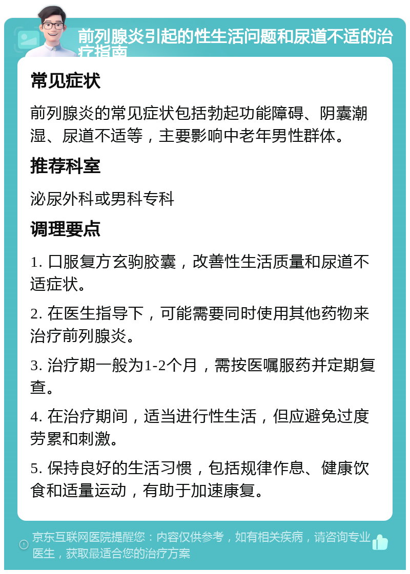 前列腺炎引起的性生活问题和尿道不适的治疗指南 常见症状 前列腺炎的常见症状包括勃起功能障碍、阴囊潮湿、尿道不适等，主要影响中老年男性群体。 推荐科室 泌尿外科或男科专科 调理要点 1. 口服复方玄驹胶囊，改善性生活质量和尿道不适症状。 2. 在医生指导下，可能需要同时使用其他药物来治疗前列腺炎。 3. 治疗期一般为1-2个月，需按医嘱服药并定期复查。 4. 在治疗期间，适当进行性生活，但应避免过度劳累和刺激。 5. 保持良好的生活习惯，包括规律作息、健康饮食和适量运动，有助于加速康复。