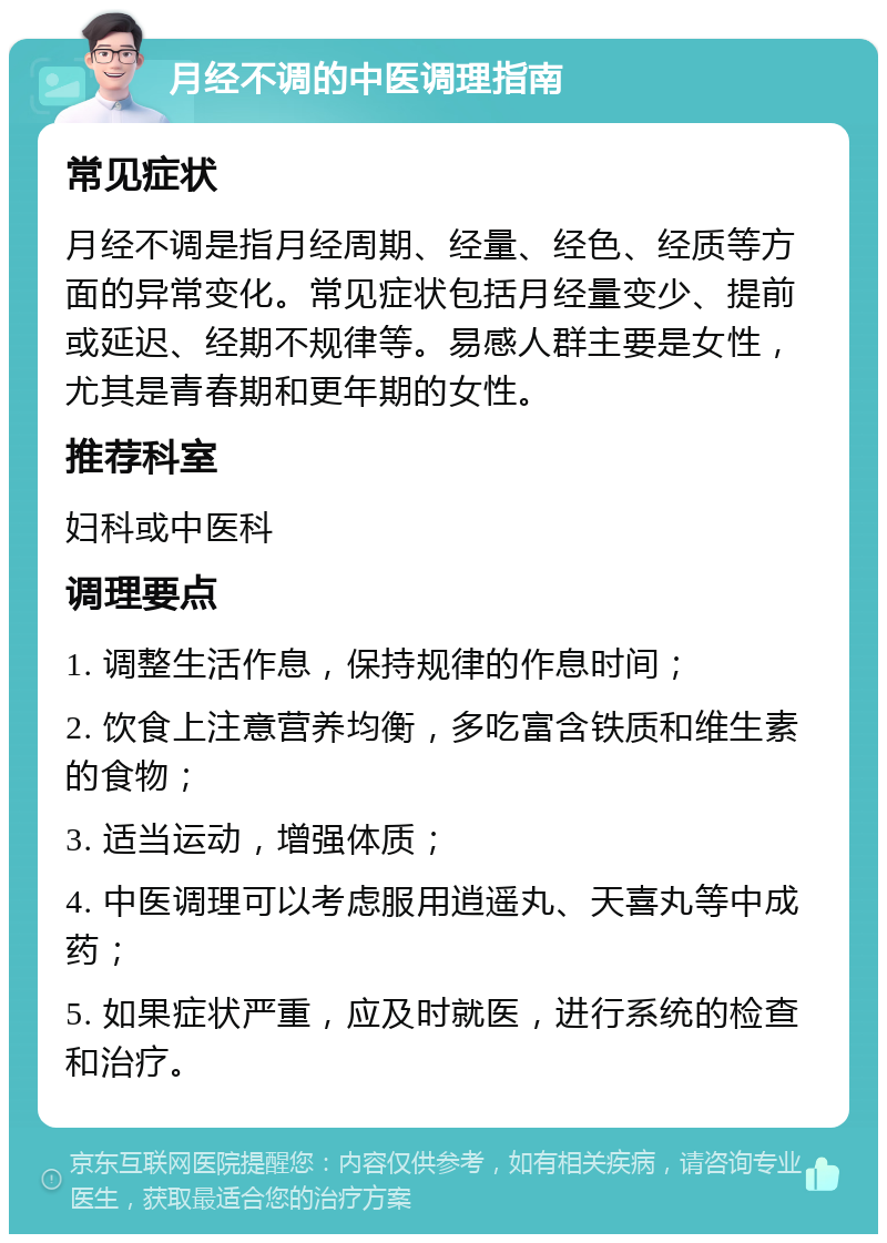 月经不调的中医调理指南 常见症状 月经不调是指月经周期、经量、经色、经质等方面的异常变化。常见症状包括月经量变少、提前或延迟、经期不规律等。易感人群主要是女性，尤其是青春期和更年期的女性。 推荐科室 妇科或中医科 调理要点 1. 调整生活作息，保持规律的作息时间； 2. 饮食上注意营养均衡，多吃富含铁质和维生素的食物； 3. 适当运动，增强体质； 4. 中医调理可以考虑服用逍遥丸、天喜丸等中成药； 5. 如果症状严重，应及时就医，进行系统的检查和治疗。