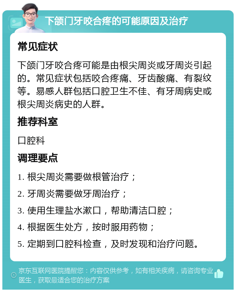 下颌门牙咬合疼的可能原因及治疗 常见症状 下颌门牙咬合疼可能是由根尖周炎或牙周炎引起的。常见症状包括咬合疼痛、牙齿酸痛、有裂纹等。易感人群包括口腔卫生不佳、有牙周病史或根尖周炎病史的人群。 推荐科室 口腔科 调理要点 1. 根尖周炎需要做根管治疗； 2. 牙周炎需要做牙周治疗； 3. 使用生理盐水漱口，帮助清洁口腔； 4. 根据医生处方，按时服用药物； 5. 定期到口腔科检查，及时发现和治疗问题。