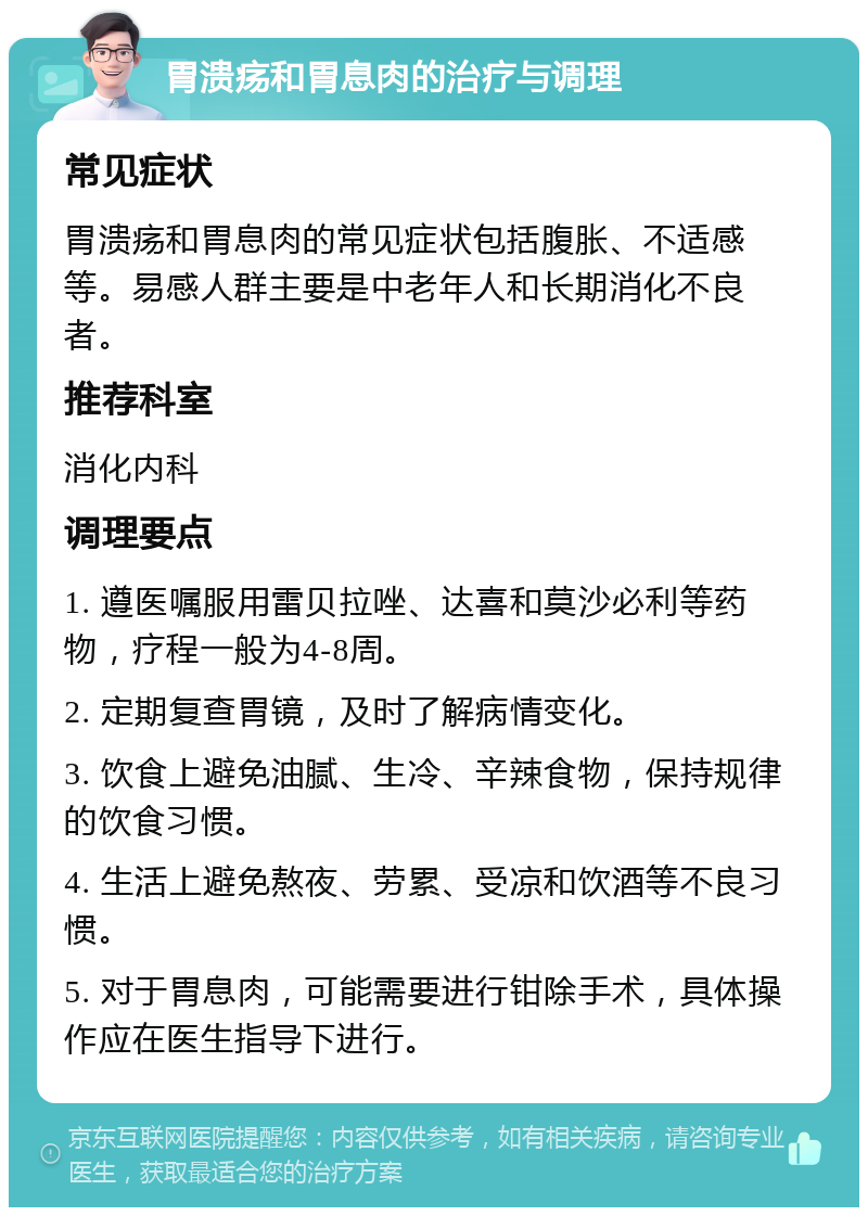 胃溃疡和胃息肉的治疗与调理 常见症状 胃溃疡和胃息肉的常见症状包括腹胀、不适感等。易感人群主要是中老年人和长期消化不良者。 推荐科室 消化内科 调理要点 1. 遵医嘱服用雷贝拉唑、达喜和莫沙必利等药物，疗程一般为4-8周。 2. 定期复查胃镜，及时了解病情变化。 3. 饮食上避免油腻、生冷、辛辣食物，保持规律的饮食习惯。 4. 生活上避免熬夜、劳累、受凉和饮酒等不良习惯。 5. 对于胃息肉，可能需要进行钳除手术，具体操作应在医生指导下进行。