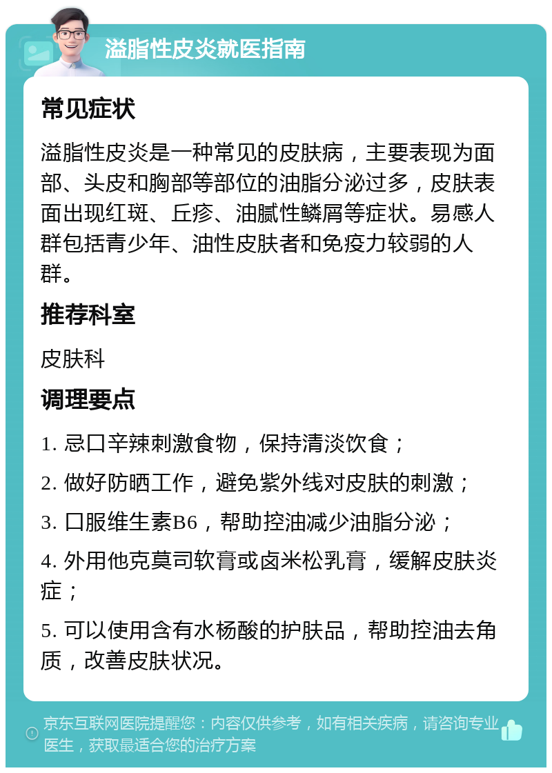 溢脂性皮炎就医指南 常见症状 溢脂性皮炎是一种常见的皮肤病，主要表现为面部、头皮和胸部等部位的油脂分泌过多，皮肤表面出现红斑、丘疹、油腻性鳞屑等症状。易感人群包括青少年、油性皮肤者和免疫力较弱的人群。 推荐科室 皮肤科 调理要点 1. 忌口辛辣刺激食物，保持清淡饮食； 2. 做好防晒工作，避免紫外线对皮肤的刺激； 3. 口服维生素B6，帮助控油减少油脂分泌； 4. 外用他克莫司软膏或卤米松乳膏，缓解皮肤炎症； 5. 可以使用含有水杨酸的护肤品，帮助控油去角质，改善皮肤状况。