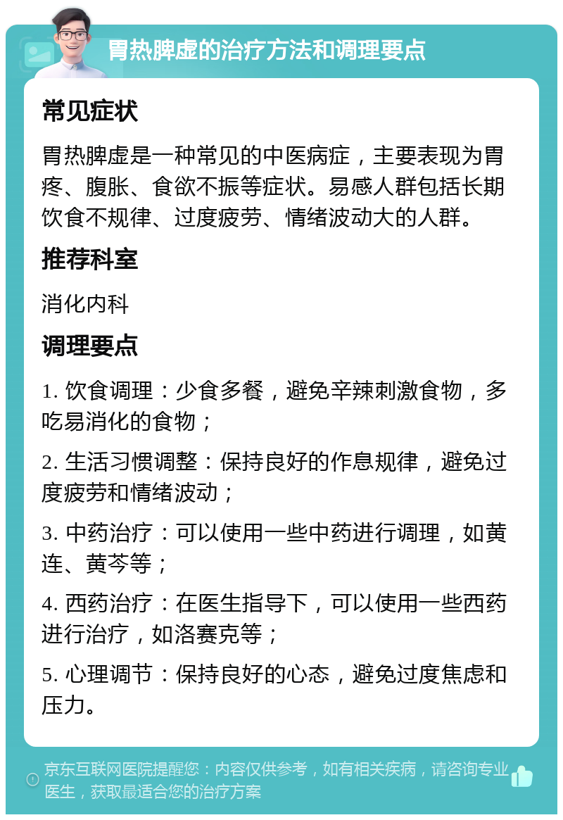 胃热脾虚的治疗方法和调理要点 常见症状 胃热脾虚是一种常见的中医病症，主要表现为胃疼、腹胀、食欲不振等症状。易感人群包括长期饮食不规律、过度疲劳、情绪波动大的人群。 推荐科室 消化内科 调理要点 1. 饮食调理：少食多餐，避免辛辣刺激食物，多吃易消化的食物； 2. 生活习惯调整：保持良好的作息规律，避免过度疲劳和情绪波动； 3. 中药治疗：可以使用一些中药进行调理，如黄连、黄芩等； 4. 西药治疗：在医生指导下，可以使用一些西药进行治疗，如洛赛克等； 5. 心理调节：保持良好的心态，避免过度焦虑和压力。