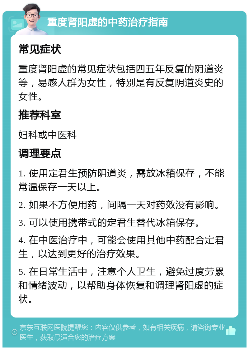 重度肾阳虚的中药治疗指南 常见症状 重度肾阳虚的常见症状包括四五年反复的阴道炎等，易感人群为女性，特别是有反复阴道炎史的女性。 推荐科室 妇科或中医科 调理要点 1. 使用定君生预防阴道炎，需放冰箱保存，不能常温保存一天以上。 2. 如果不方便用药，间隔一天对药效没有影响。 3. 可以使用携带式的定君生替代冰箱保存。 4. 在中医治疗中，可能会使用其他中药配合定君生，以达到更好的治疗效果。 5. 在日常生活中，注意个人卫生，避免过度劳累和情绪波动，以帮助身体恢复和调理肾阳虚的症状。