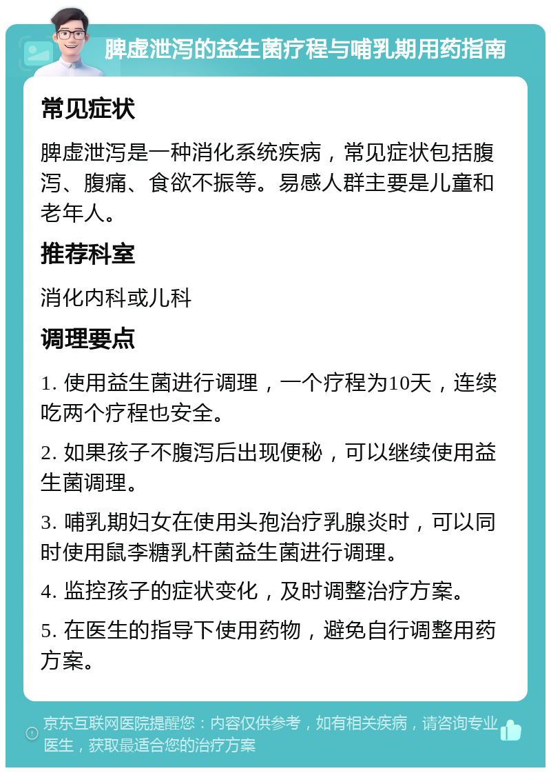 脾虚泄泻的益生菌疗程与哺乳期用药指南 常见症状 脾虚泄泻是一种消化系统疾病，常见症状包括腹泻、腹痛、食欲不振等。易感人群主要是儿童和老年人。 推荐科室 消化内科或儿科 调理要点 1. 使用益生菌进行调理，一个疗程为10天，连续吃两个疗程也安全。 2. 如果孩子不腹泻后出现便秘，可以继续使用益生菌调理。 3. 哺乳期妇女在使用头孢治疗乳腺炎时，可以同时使用鼠李糖乳杆菌益生菌进行调理。 4. 监控孩子的症状变化，及时调整治疗方案。 5. 在医生的指导下使用药物，避免自行调整用药方案。