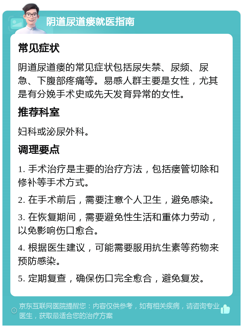 阴道尿道瘘就医指南 常见症状 阴道尿道瘘的常见症状包括尿失禁、尿频、尿急、下腹部疼痛等。易感人群主要是女性，尤其是有分娩手术史或先天发育异常的女性。 推荐科室 妇科或泌尿外科。 调理要点 1. 手术治疗是主要的治疗方法，包括瘘管切除和修补等手术方式。 2. 在手术前后，需要注意个人卫生，避免感染。 3. 在恢复期间，需要避免性生活和重体力劳动，以免影响伤口愈合。 4. 根据医生建议，可能需要服用抗生素等药物来预防感染。 5. 定期复查，确保伤口完全愈合，避免复发。