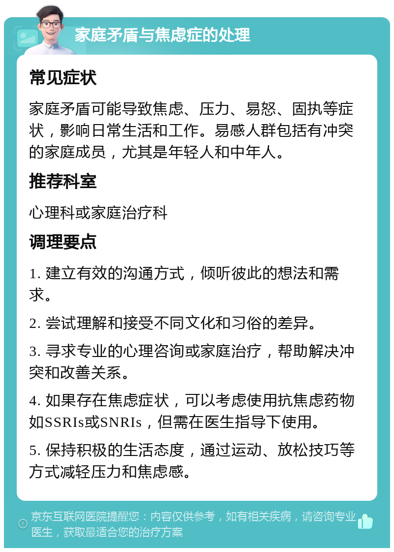 家庭矛盾与焦虑症的处理 常见症状 家庭矛盾可能导致焦虑、压力、易怒、固执等症状，影响日常生活和工作。易感人群包括有冲突的家庭成员，尤其是年轻人和中年人。 推荐科室 心理科或家庭治疗科 调理要点 1. 建立有效的沟通方式，倾听彼此的想法和需求。 2. 尝试理解和接受不同文化和习俗的差异。 3. 寻求专业的心理咨询或家庭治疗，帮助解决冲突和改善关系。 4. 如果存在焦虑症状，可以考虑使用抗焦虑药物如SSRIs或SNRIs，但需在医生指导下使用。 5. 保持积极的生活态度，通过运动、放松技巧等方式减轻压力和焦虑感。