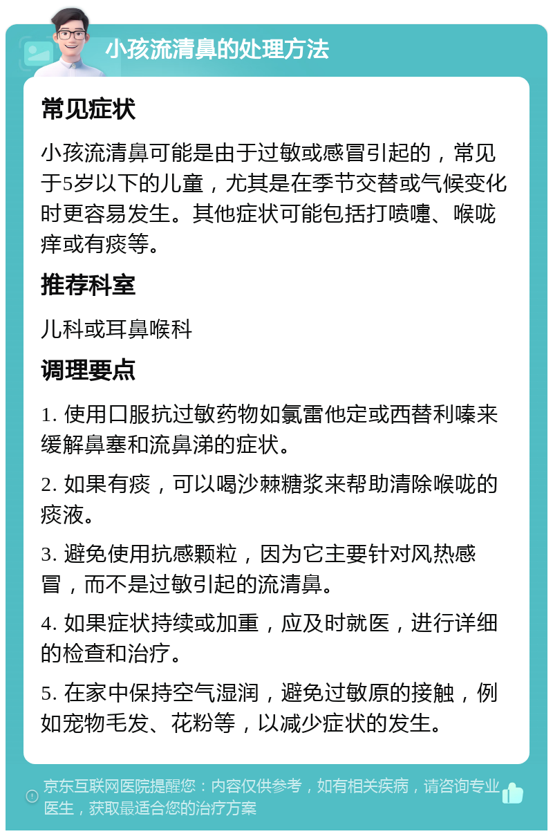 小孩流清鼻的处理方法 常见症状 小孩流清鼻可能是由于过敏或感冒引起的，常见于5岁以下的儿童，尤其是在季节交替或气候变化时更容易发生。其他症状可能包括打喷嚏、喉咙痒或有痰等。 推荐科室 儿科或耳鼻喉科 调理要点 1. 使用口服抗过敏药物如氯雷他定或西替利嗪来缓解鼻塞和流鼻涕的症状。 2. 如果有痰，可以喝沙棘糖浆来帮助清除喉咙的痰液。 3. 避免使用抗感颗粒，因为它主要针对风热感冒，而不是过敏引起的流清鼻。 4. 如果症状持续或加重，应及时就医，进行详细的检查和治疗。 5. 在家中保持空气湿润，避免过敏原的接触，例如宠物毛发、花粉等，以减少症状的发生。