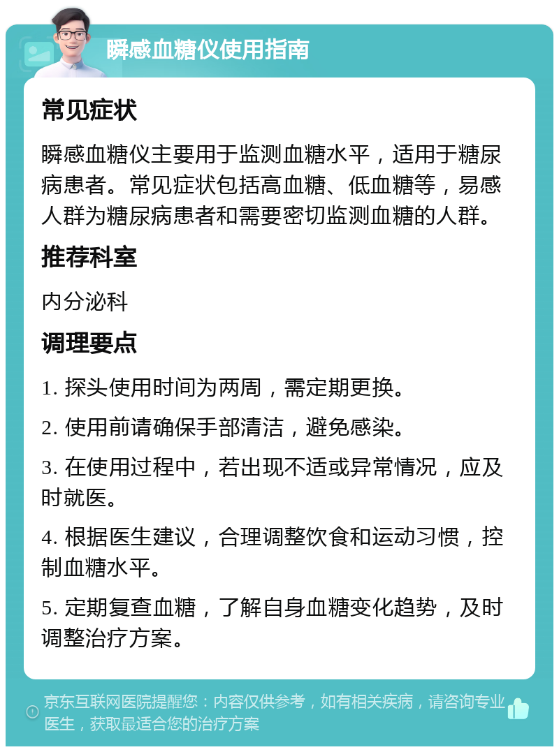 瞬感血糖仪使用指南 常见症状 瞬感血糖仪主要用于监测血糖水平，适用于糖尿病患者。常见症状包括高血糖、低血糖等，易感人群为糖尿病患者和需要密切监测血糖的人群。 推荐科室 内分泌科 调理要点 1. 探头使用时间为两周，需定期更换。 2. 使用前请确保手部清洁，避免感染。 3. 在使用过程中，若出现不适或异常情况，应及时就医。 4. 根据医生建议，合理调整饮食和运动习惯，控制血糖水平。 5. 定期复查血糖，了解自身血糖变化趋势，及时调整治疗方案。