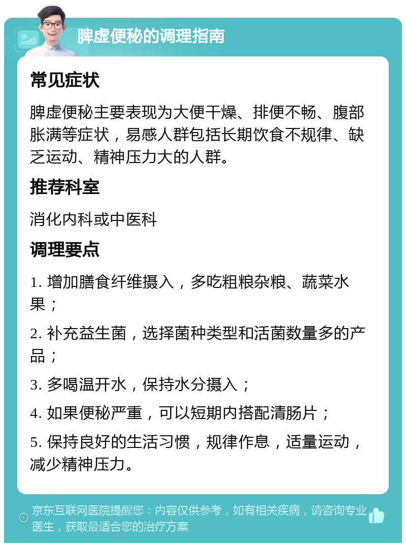 脾虚便秘的调理指南 常见症状 脾虚便秘主要表现为大便干燥、排便不畅、腹部胀满等症状，易感人群包括长期饮食不规律、缺乏运动、精神压力大的人群。 推荐科室 消化内科或中医科 调理要点 1. 增加膳食纤维摄入，多吃粗粮杂粮、蔬菜水果； 2. 补充益生菌，选择菌种类型和活菌数量多的产品； 3. 多喝温开水，保持水分摄入； 4. 如果便秘严重，可以短期内搭配清肠片； 5. 保持良好的生活习惯，规律作息，适量运动，减少精神压力。