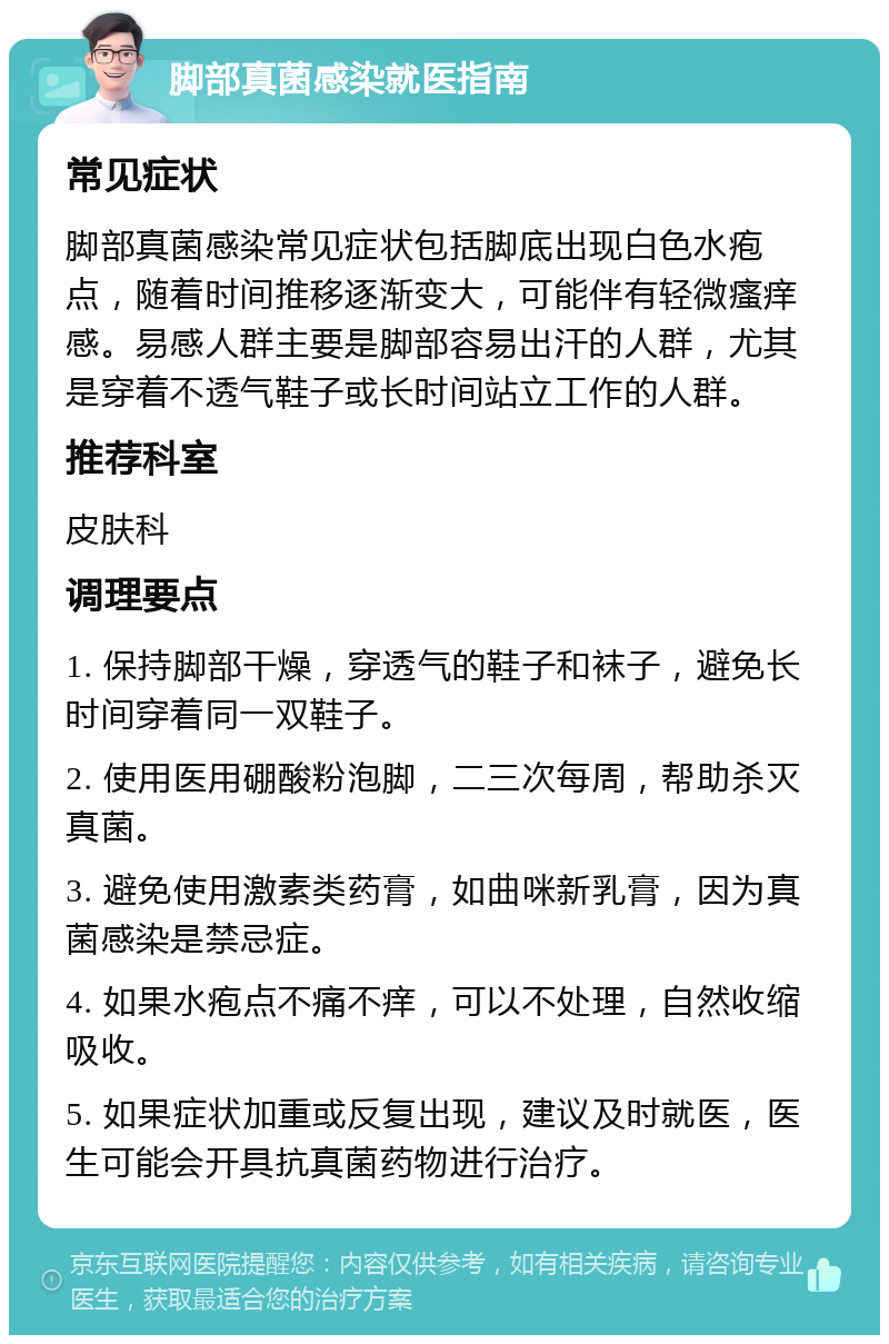 脚部真菌感染就医指南 常见症状 脚部真菌感染常见症状包括脚底出现白色水疱点，随着时间推移逐渐变大，可能伴有轻微瘙痒感。易感人群主要是脚部容易出汗的人群，尤其是穿着不透气鞋子或长时间站立工作的人群。 推荐科室 皮肤科 调理要点 1. 保持脚部干燥，穿透气的鞋子和袜子，避免长时间穿着同一双鞋子。 2. 使用医用硼酸粉泡脚，二三次每周，帮助杀灭真菌。 3. 避免使用激素类药膏，如曲咪新乳膏，因为真菌感染是禁忌症。 4. 如果水疱点不痛不痒，可以不处理，自然收缩吸收。 5. 如果症状加重或反复出现，建议及时就医，医生可能会开具抗真菌药物进行治疗。