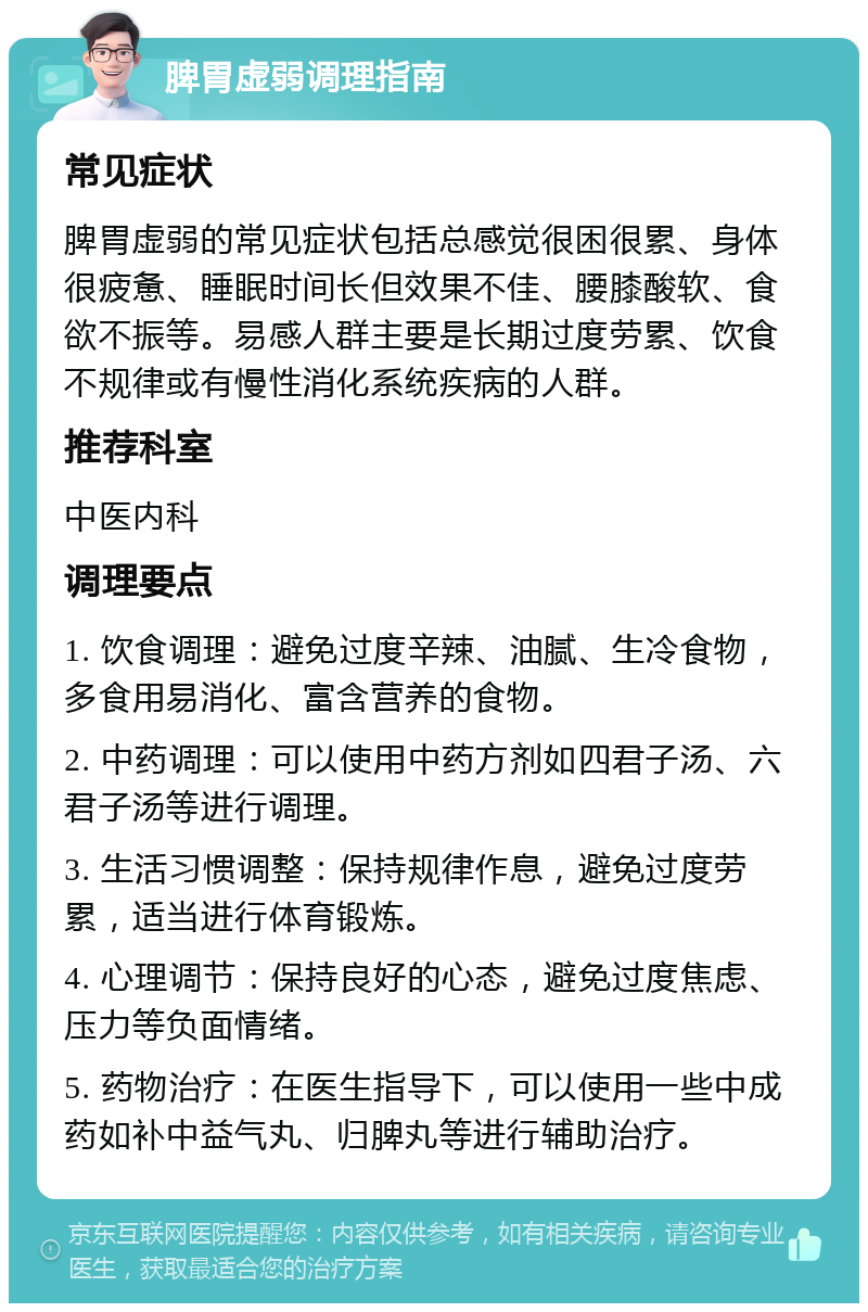 脾胃虚弱调理指南 常见症状 脾胃虚弱的常见症状包括总感觉很困很累、身体很疲惫、睡眠时间长但效果不佳、腰膝酸软、食欲不振等。易感人群主要是长期过度劳累、饮食不规律或有慢性消化系统疾病的人群。 推荐科室 中医内科 调理要点 1. 饮食调理：避免过度辛辣、油腻、生冷食物，多食用易消化、富含营养的食物。 2. 中药调理：可以使用中药方剂如四君子汤、六君子汤等进行调理。 3. 生活习惯调整：保持规律作息，避免过度劳累，适当进行体育锻炼。 4. 心理调节：保持良好的心态，避免过度焦虑、压力等负面情绪。 5. 药物治疗：在医生指导下，可以使用一些中成药如补中益气丸、归脾丸等进行辅助治疗。