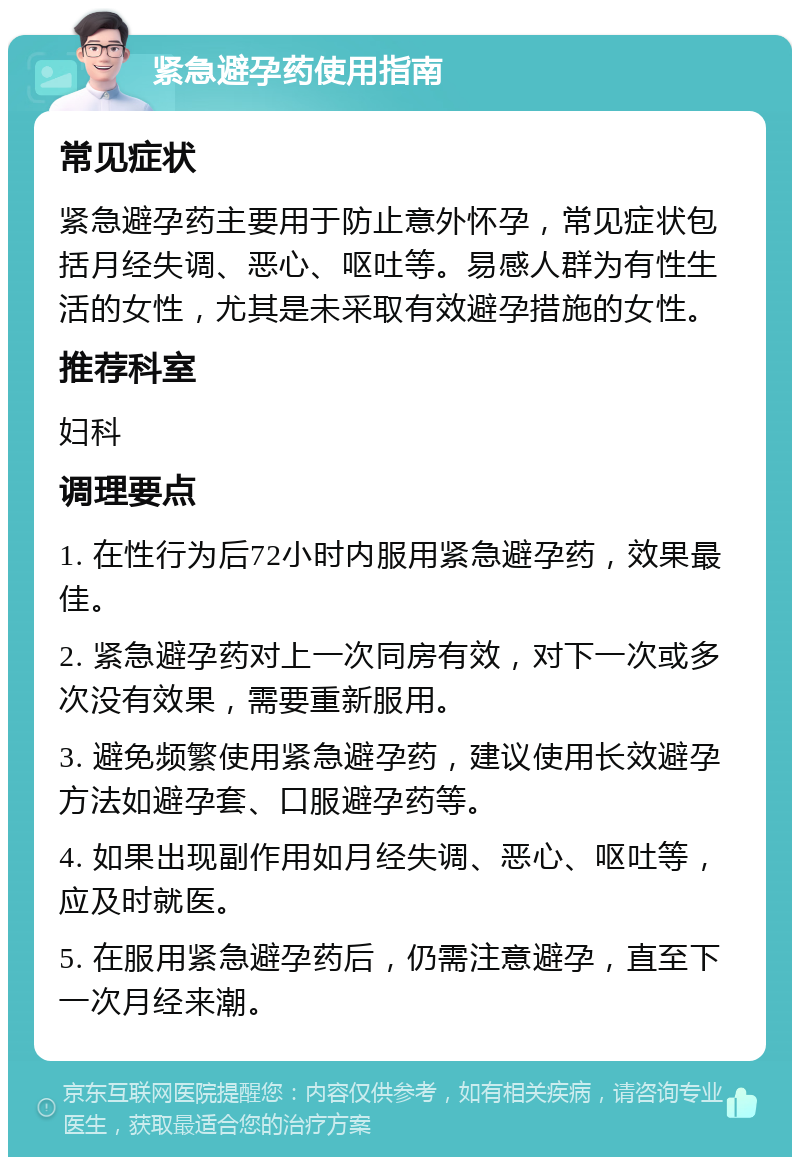 紧急避孕药使用指南 常见症状 紧急避孕药主要用于防止意外怀孕，常见症状包括月经失调、恶心、呕吐等。易感人群为有性生活的女性，尤其是未采取有效避孕措施的女性。 推荐科室 妇科 调理要点 1. 在性行为后72小时内服用紧急避孕药，效果最佳。 2. 紧急避孕药对上一次同房有效，对下一次或多次没有效果，需要重新服用。 3. 避免频繁使用紧急避孕药，建议使用长效避孕方法如避孕套、口服避孕药等。 4. 如果出现副作用如月经失调、恶心、呕吐等，应及时就医。 5. 在服用紧急避孕药后，仍需注意避孕，直至下一次月经来潮。