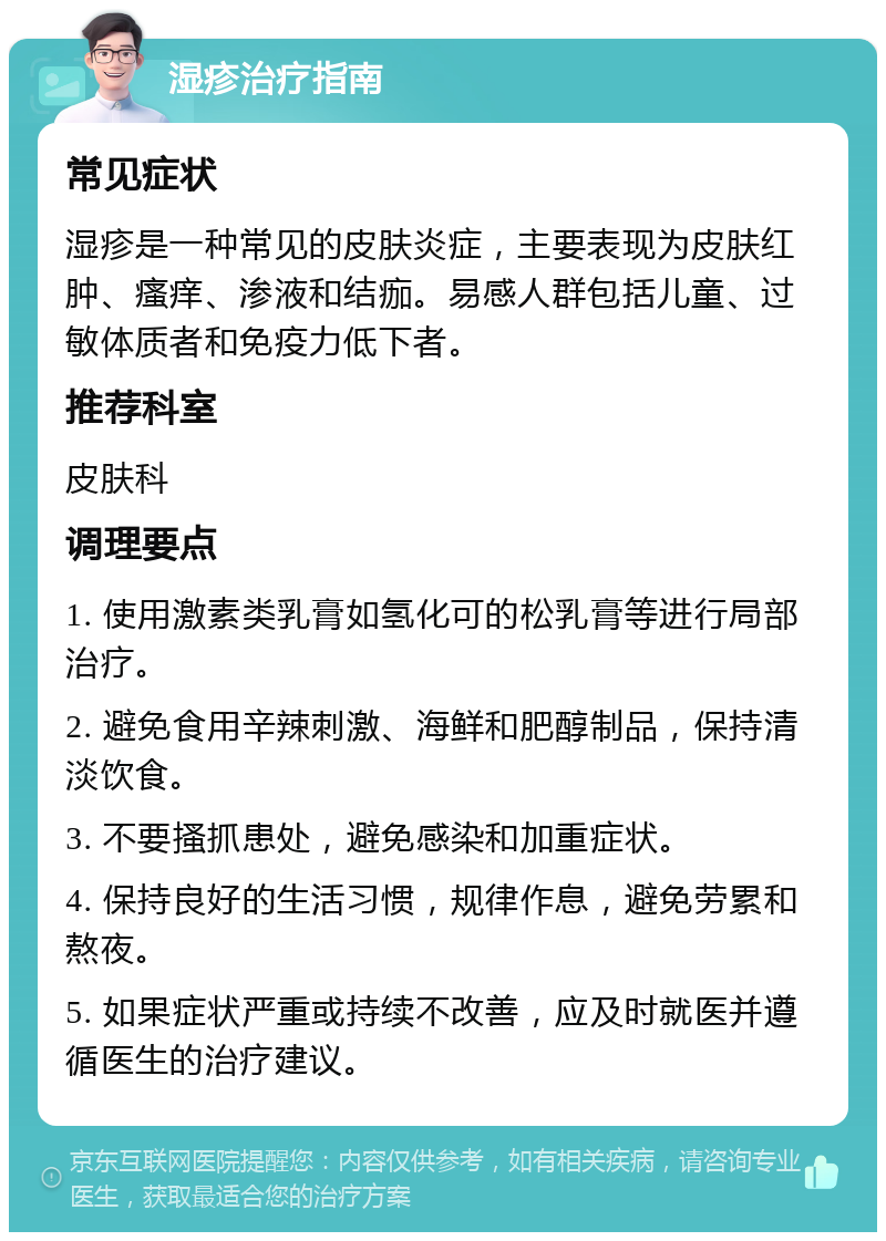 湿疹治疗指南 常见症状 湿疹是一种常见的皮肤炎症，主要表现为皮肤红肿、瘙痒、渗液和结痂。易感人群包括儿童、过敏体质者和免疫力低下者。 推荐科室 皮肤科 调理要点 1. 使用激素类乳膏如氢化可的松乳膏等进行局部治疗。 2. 避免食用辛辣刺激、海鲜和肥醇制品，保持清淡饮食。 3. 不要搔抓患处，避免感染和加重症状。 4. 保持良好的生活习惯，规律作息，避免劳累和熬夜。 5. 如果症状严重或持续不改善，应及时就医并遵循医生的治疗建议。