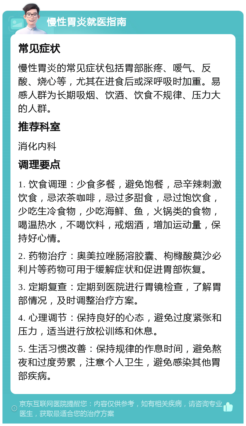 慢性胃炎就医指南 常见症状 慢性胃炎的常见症状包括胃部胀疼、嗳气、反酸、烧心等，尤其在进食后或深呼吸时加重。易感人群为长期吸烟、饮酒、饮食不规律、压力大的人群。 推荐科室 消化内科 调理要点 1. 饮食调理：少食多餐，避免饱餐，忌辛辣刺激饮食，忌浓茶咖啡，忌过多甜食，忌过饱饮食，少吃生冷食物，少吃海鲜、鱼，火锅类的食物，喝温热水，不喝饮料，戒烟酒，增加运动量，保持好心情。 2. 药物治疗：奥美拉唑肠溶胶囊、枸橼酸莫沙必利片等药物可用于缓解症状和促进胃部恢复。 3. 定期复查：定期到医院进行胃镜检查，了解胃部情况，及时调整治疗方案。 4. 心理调节：保持良好的心态，避免过度紧张和压力，适当进行放松训练和休息。 5. 生活习惯改善：保持规律的作息时间，避免熬夜和过度劳累，注意个人卫生，避免感染其他胃部疾病。