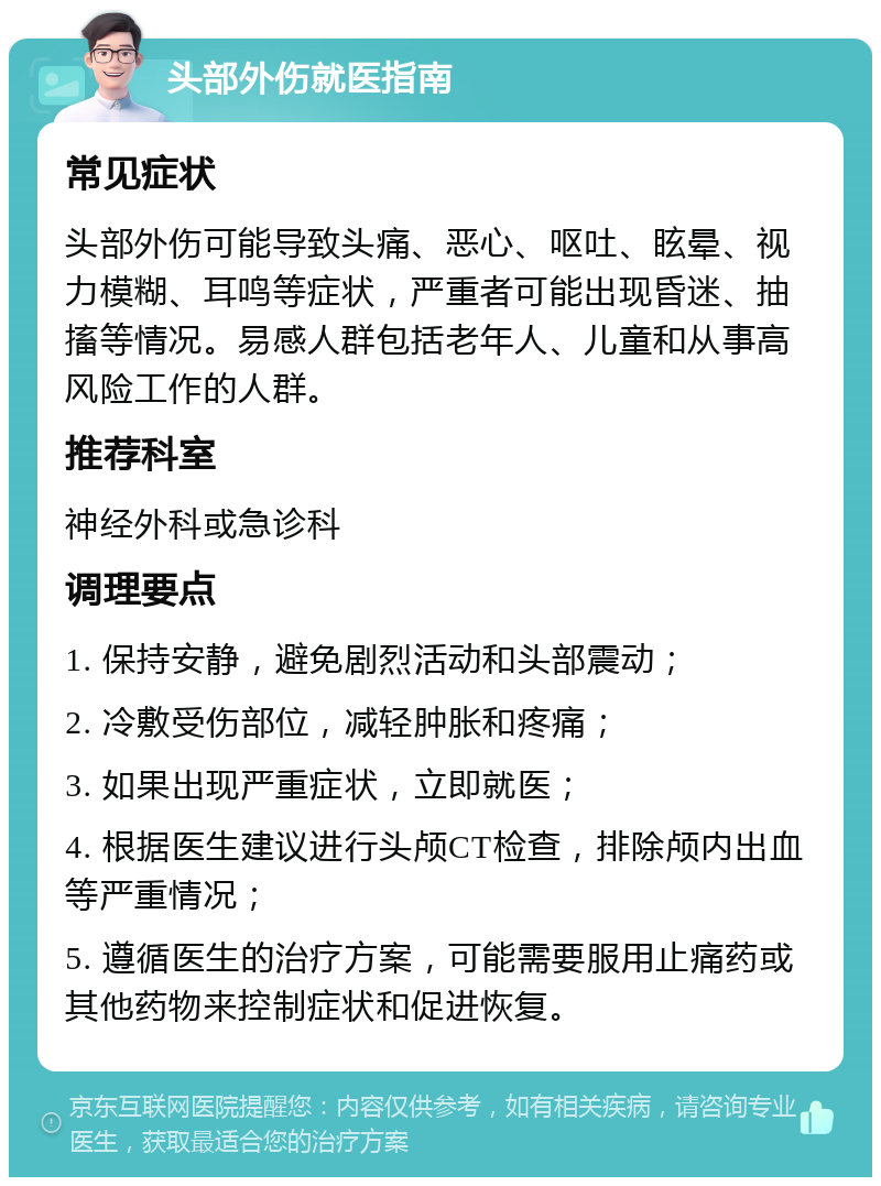 头部外伤就医指南 常见症状 头部外伤可能导致头痛、恶心、呕吐、眩晕、视力模糊、耳鸣等症状，严重者可能出现昏迷、抽搐等情况。易感人群包括老年人、儿童和从事高风险工作的人群。 推荐科室 神经外科或急诊科 调理要点 1. 保持安静，避免剧烈活动和头部震动； 2. 冷敷受伤部位，减轻肿胀和疼痛； 3. 如果出现严重症状，立即就医； 4. 根据医生建议进行头颅CT检查，排除颅内出血等严重情况； 5. 遵循医生的治疗方案，可能需要服用止痛药或其他药物来控制症状和促进恢复。