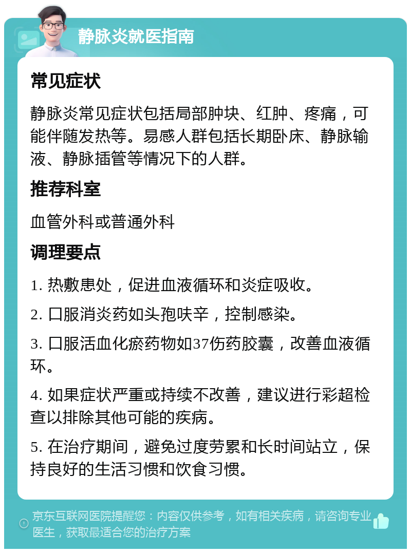 静脉炎就医指南 常见症状 静脉炎常见症状包括局部肿块、红肿、疼痛，可能伴随发热等。易感人群包括长期卧床、静脉输液、静脉插管等情况下的人群。 推荐科室 血管外科或普通外科 调理要点 1. 热敷患处，促进血液循环和炎症吸收。 2. 口服消炎药如头孢呋辛，控制感染。 3. 口服活血化瘀药物如37伤药胶囊，改善血液循环。 4. 如果症状严重或持续不改善，建议进行彩超检查以排除其他可能的疾病。 5. 在治疗期间，避免过度劳累和长时间站立，保持良好的生活习惯和饮食习惯。