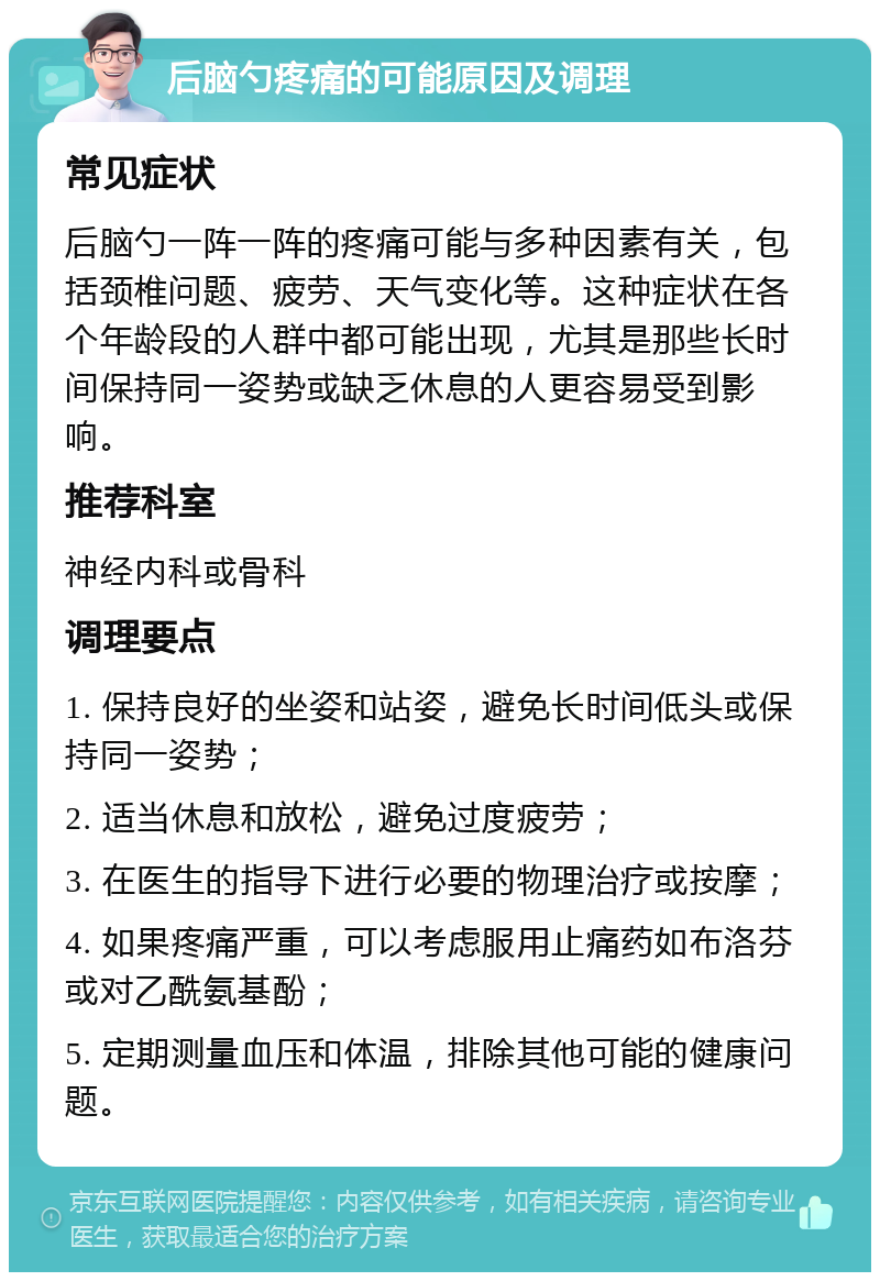 后脑勺疼痛的可能原因及调理 常见症状 后脑勺一阵一阵的疼痛可能与多种因素有关，包括颈椎问题、疲劳、天气变化等。这种症状在各个年龄段的人群中都可能出现，尤其是那些长时间保持同一姿势或缺乏休息的人更容易受到影响。 推荐科室 神经内科或骨科 调理要点 1. 保持良好的坐姿和站姿，避免长时间低头或保持同一姿势； 2. 适当休息和放松，避免过度疲劳； 3. 在医生的指导下进行必要的物理治疗或按摩； 4. 如果疼痛严重，可以考虑服用止痛药如布洛芬或对乙酰氨基酚； 5. 定期测量血压和体温，排除其他可能的健康问题。