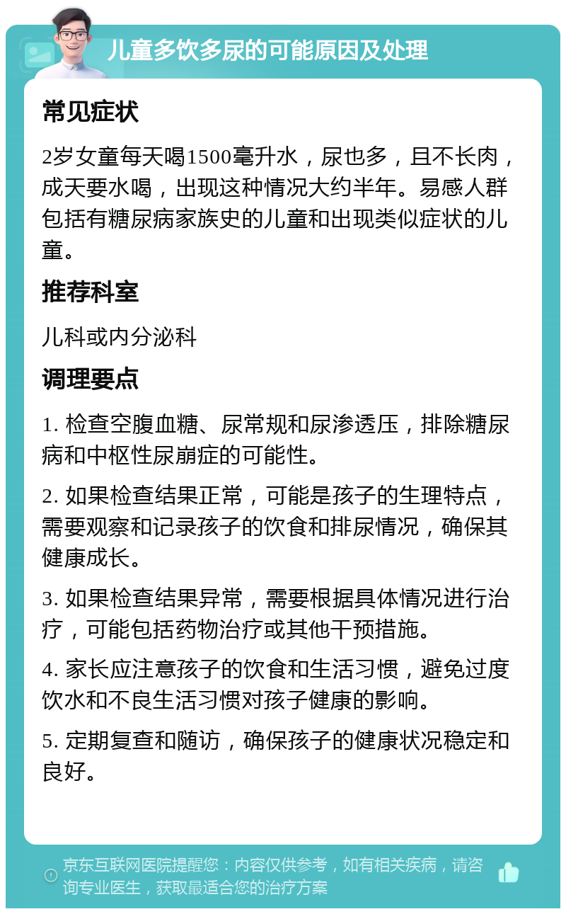 儿童多饮多尿的可能原因及处理 常见症状 2岁女童每天喝1500毫升水，尿也多，且不长肉，成天要水喝，出现这种情况大约半年。易感人群包括有糖尿病家族史的儿童和出现类似症状的儿童。 推荐科室 儿科或内分泌科 调理要点 1. 检查空腹血糖、尿常规和尿渗透压，排除糖尿病和中枢性尿崩症的可能性。 2. 如果检查结果正常，可能是孩子的生理特点，需要观察和记录孩子的饮食和排尿情况，确保其健康成长。 3. 如果检查结果异常，需要根据具体情况进行治疗，可能包括药物治疗或其他干预措施。 4. 家长应注意孩子的饮食和生活习惯，避免过度饮水和不良生活习惯对孩子健康的影响。 5. 定期复查和随访，确保孩子的健康状况稳定和良好。