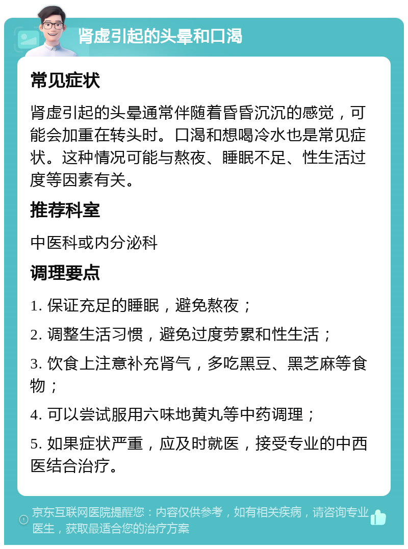 肾虚引起的头晕和口渴 常见症状 肾虚引起的头晕通常伴随着昏昏沉沉的感觉，可能会加重在转头时。口渴和想喝冷水也是常见症状。这种情况可能与熬夜、睡眠不足、性生活过度等因素有关。 推荐科室 中医科或内分泌科 调理要点 1. 保证充足的睡眠，避免熬夜； 2. 调整生活习惯，避免过度劳累和性生活； 3. 饮食上注意补充肾气，多吃黑豆、黑芝麻等食物； 4. 可以尝试服用六味地黄丸等中药调理； 5. 如果症状严重，应及时就医，接受专业的中西医结合治疗。