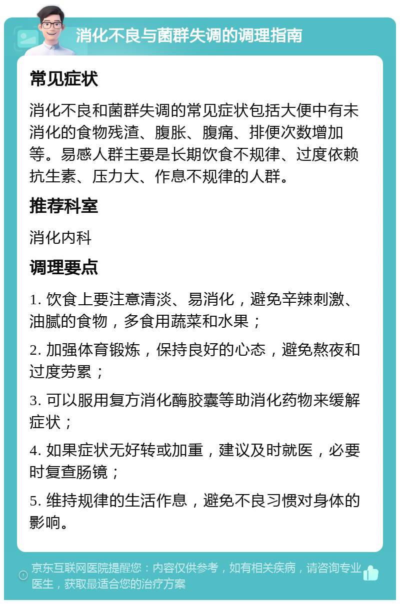 消化不良与菌群失调的调理指南 常见症状 消化不良和菌群失调的常见症状包括大便中有未消化的食物残渣、腹胀、腹痛、排便次数增加等。易感人群主要是长期饮食不规律、过度依赖抗生素、压力大、作息不规律的人群。 推荐科室 消化内科 调理要点 1. 饮食上要注意清淡、易消化，避免辛辣刺激、油腻的食物，多食用蔬菜和水果； 2. 加强体育锻炼，保持良好的心态，避免熬夜和过度劳累； 3. 可以服用复方消化酶胶囊等助消化药物来缓解症状； 4. 如果症状无好转或加重，建议及时就医，必要时复查肠镜； 5. 维持规律的生活作息，避免不良习惯对身体的影响。